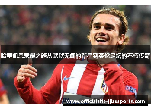 哈里凯恩荣耀之路从默默无闻的新星到英伦足坛的不朽传奇