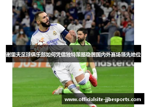 谢里夫足球俱乐部如何凭借独特策略稳居国内外赛场领先地位