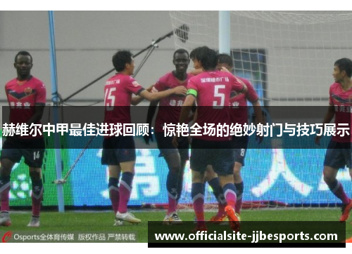 赫维尔中甲最佳进球回顾：惊艳全场的绝妙射门与技巧展示