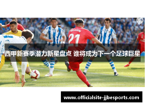 西甲新赛季潜力新星盘点 谁将成为下一个足球巨星 西甲新赛季潜力新星盘点 谁将成为下一个足球巨星