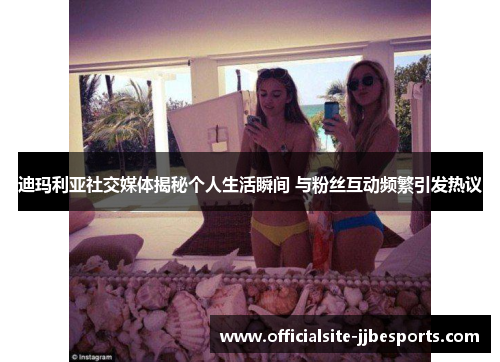 迪玛利亚社交媒体揭秘个人生活瞬间 与粉丝互动频繁引发热议