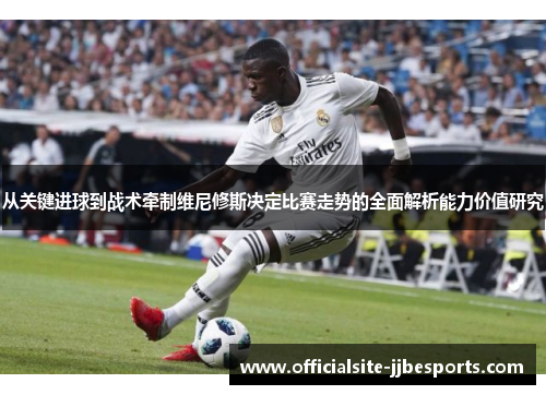 从关键进球到战术牵制维尼修斯决定比赛走势的全面解析能力价值研究